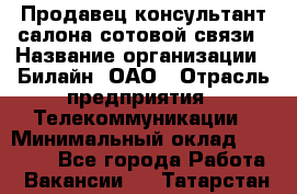 Продавец-консультант салона сотовой связи › Название организации ­ Билайн, ОАО › Отрасль предприятия ­ Телекоммуникации › Минимальный оклад ­ 11 000 - Все города Работа » Вакансии   . Татарстан респ.